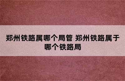 郑州铁路属哪个局管 郑州铁路属于哪个铁路局